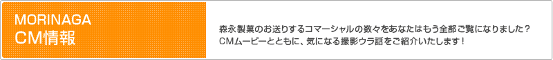 MORINAGA CM情報│森永製菓のお送りするコマーシャルの数々をあなたはもう全部ご覧になりました? CMムービーとともに、気になる撮影ウラ話をご紹介いたします!