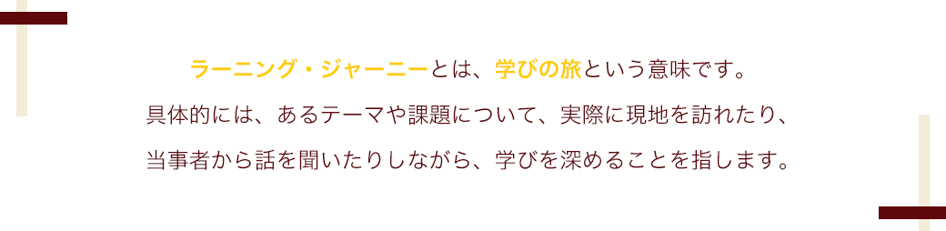 ラーニング・ジャーニーとは、学びの旅という意味です。
                            具体的には、あるテーマや課題について、実際に現地を訪れたり、
                            当事者から話を聞いたりしながら、学びを深めることを指します。