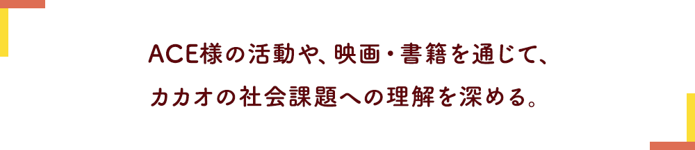 ACE様の活動や、映画・書籍を通じて、カカオの社会課題への理解を深める。