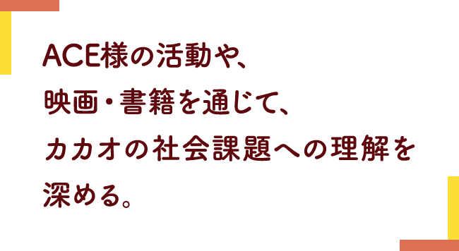 ACE様の活動や、映画・書籍を通じて、カカオの社会課題への理解を深める。