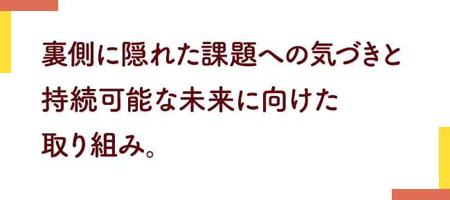 裏側に隠れた課題への気づきと持続可能な未来に向けた取り組み。