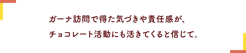 ガーナ訪問で得た気づきや責任感が、チョコレート活動にも活きてくると信じて。