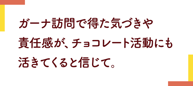 ガーナ訪問で得た気づきや責任感が、チョコレート活動にも活きてくると信じて。