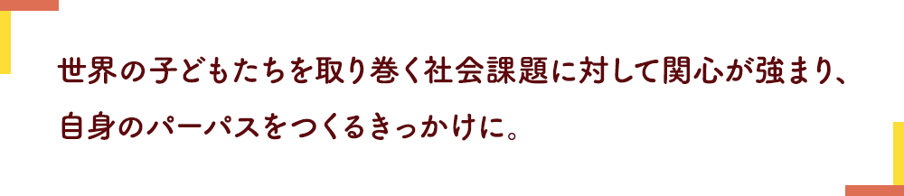 世界の子どもたちを取り巻く社会課題に対して関心が強まり、
                            自身のパーパスをつくるきっかけに。