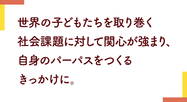 世界の子どもたちを取り巻く社会課題に対して関心が強まり、
                            自身のパーパスをつくるきっかけに。