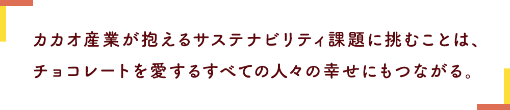 カカオ産業が抱えるサステナビリティ課題に挑むことは、チョコレートを愛するすべての人々の幸せにもつながる。