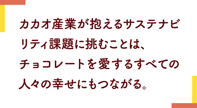 カカオ産業が抱えるサステナビリティ課題に挑むことは、チョコレートを愛するすべての人々の幸せにもつながる。