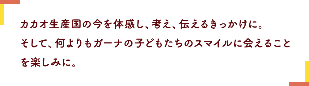 カカオ生産国の今を体感し、考え、伝えるきっかけに。そして、何よりもガーナの子どもたちのスマイルに会えることを楽しみに。