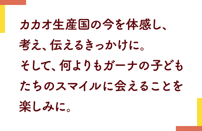 カカオ生産国の今を体感し、考え、伝えるきっかけに。そして、何よりもガーナの子どもたちのスマイルに会えることを楽しみに。