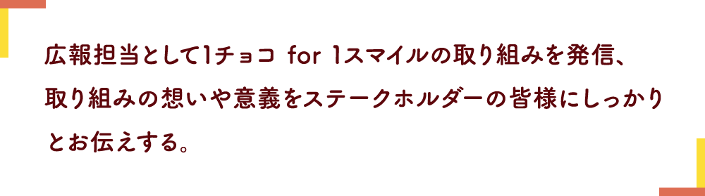 広報担当として1チョコ for 1スマイルの取り組みを発信、取り組みの想いや意義をステークホルダーの皆様にしっかりとお伝えする。