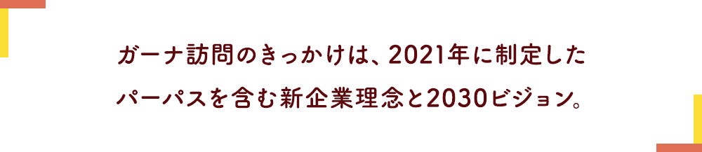 ガーナ訪問のきっかけは、2021年に制定したパーパスを含む新企業理念と2030ビジョン。