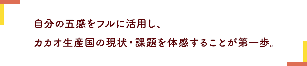 自分の五感をフルに活用し、カカオ生産国の現状・課題を体感することが第一歩。