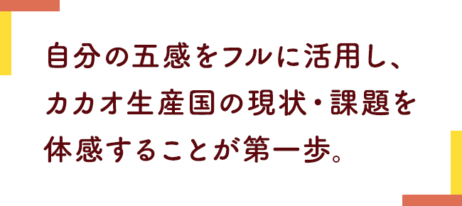 自分の五感をフルに活用し、カカオ生産国の現状・課題を体感することが第一歩。