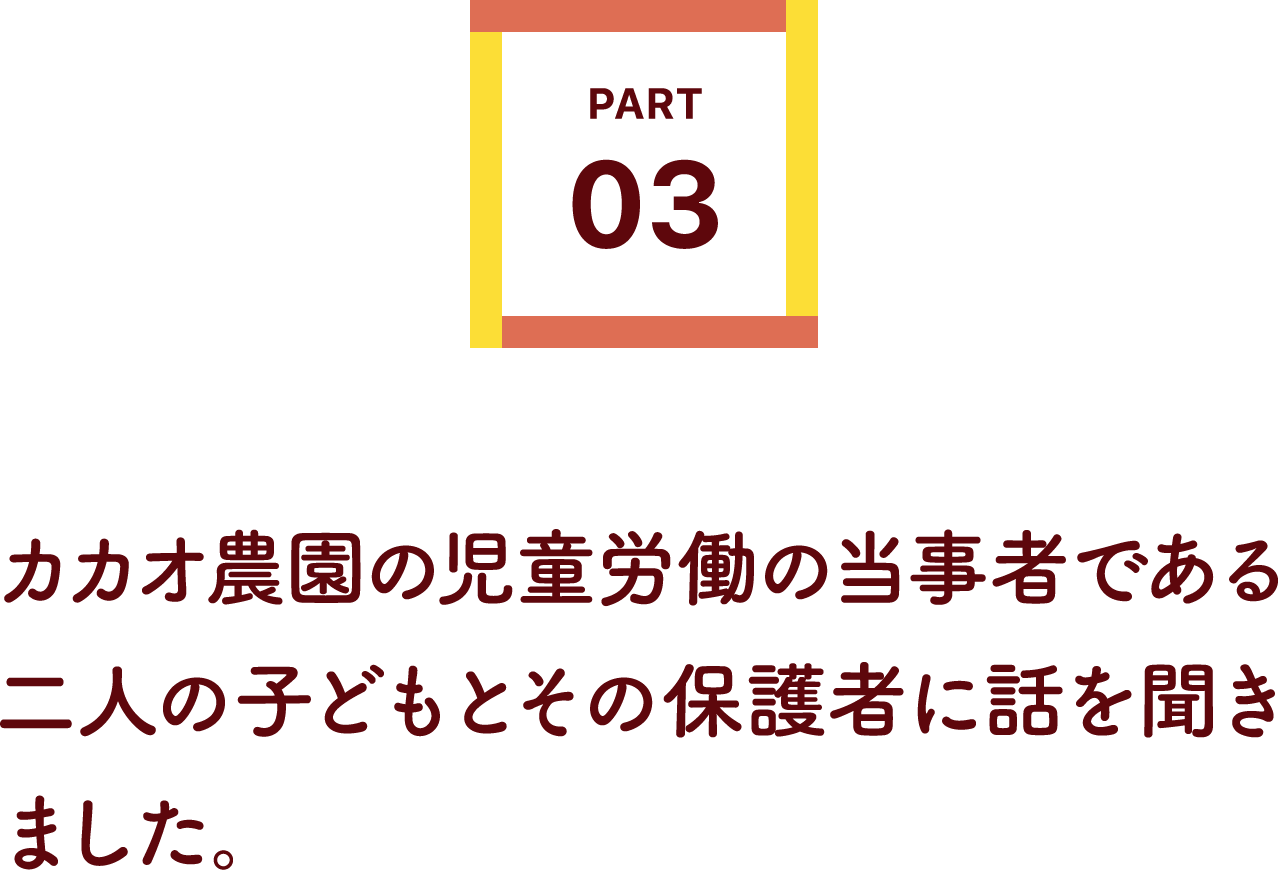 カカオ農園の児童労働の当事者である二人の子どもとその保護者に話を聞きました。