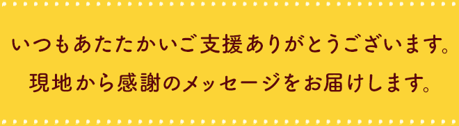 いつもあたたかいご⽀援ありがとうございます。
            現地から感謝のメッセージをお届けします。