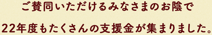 ご賛同いただけるみなさまのお陰で22年度もたくさんの⽀援⾦が集まりました。