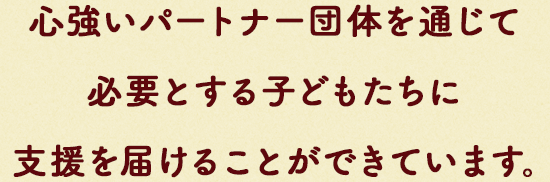 ⼼強いパートナー団体を通じて¥必要とする⼦どもたちに⽀援を届けることができています。