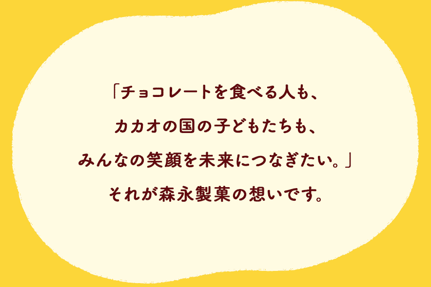 「チョコレートを⾷べる⼈も、カカオの国の⼦どもたちも、みんなの笑顔を未来につなぎたい。」それが森永製菓の想いです。