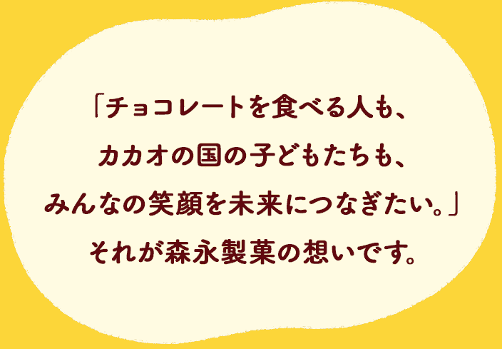 「チョコレートを⾷べる⼈も、カカオの国の⼦どもたちも、みんなの笑顔を未来につなぎたい。」それが森永製菓の想いです。