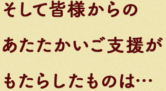 そして皆様からのあたたかいご⽀援がもたらしたものは…