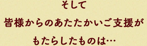 そして皆様からのあたたかいご⽀援がもたらしたものは…