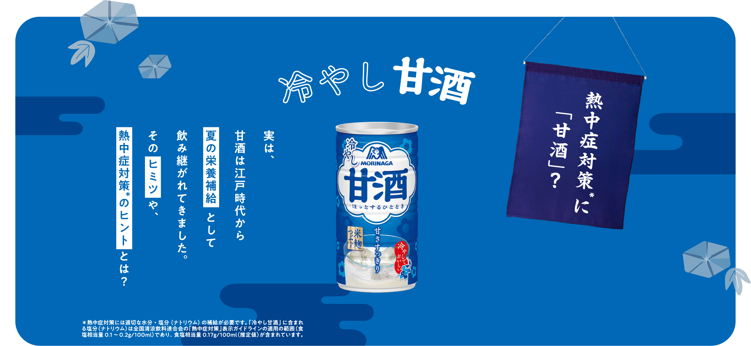 
冷やし甘酒
    
熱中症対策*に「甘酒」？    
    
実は、
甘酒は江戸時代から
夏の栄養補給として
飲み継がれてきました。
そのヒミツ や、
熱中症対策 のヒント とは？
    
*熱中症対策には適切な水分・塩分（ナトリウム）の補給が必要です。「冷やし甘酒」に含まれる
塩分（ナトリウム）は全国清涼飲料連合会の「熱中症対策」表示ガイドラインの適用の範囲（食塩
相当量0.1～0.2g/100ml）であり、 食塩相当量0.16g/100ml（推定値）が含まれています。  
