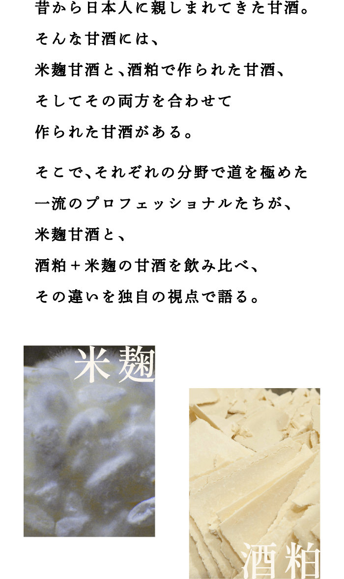 昔から日本人に親しまれてきた甘酒。そんな甘酒には、米麹甘酒と、酒粕で作られた甘酒、そしてその両方を合わせて作られた甘酒がある。 そこで、それぞれの分野で道を極めた一流のプロフェッショナルたちが、米麹甘酒と、酒粕＋米麹の甘酒を飲み比べ、その違いを独自の視点で語る。
