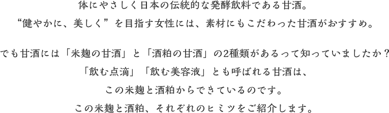 体にやさしく日本の伝統的な発酵飲料である甘酒。“健やかに、美しく”を目指す女性には、素材にもこだわった甘酒がおすすめ。でも甘酒には「米麹の甘酒」と「酒粕の甘酒」の2種類があるって知っていましたか？「飲む点滴」「飲む美容液」とも呼ばれる甘酒は、この米麹と酒粕からできているのです。この米麹と酒粕、それぞれのヒミツをご紹介します。