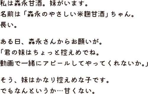 私は森永甘酒。妹がいます。名前は「森永のやさしい米麹甘酒」ちゃん。長い。ある日、森永さんからお願いが。「君の妹はちょっと控えめでね。動画で一緒にアピールしてやってくれないか。」そう、妹はかなり控えめな子です。でもなんというか…甘くない。