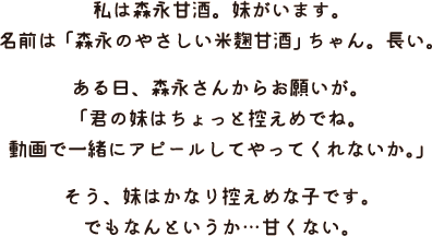 私は森永甘酒。妹がいます。名前は「森永のやさしい米麹甘酒」ちゃん。長い。ある日、森永さんからお願いが。「君の妹はちょっと控えめでね。動画で一緒にアピールしてやってくれないか。」そう、妹はかなり控えめな子です。でもなんというか…甘くない。