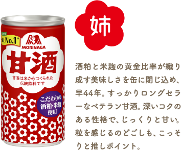 姉 甘酒 酒粕と米麹の黄金比率が織り成す美味しさを缶に閉じ込め、早44年。すっかりロングセラーなベテラン甘酒。深いコクのある性格で、じっくりと甘い。粒を感じるのどごしも、こっそりと推しポイント。