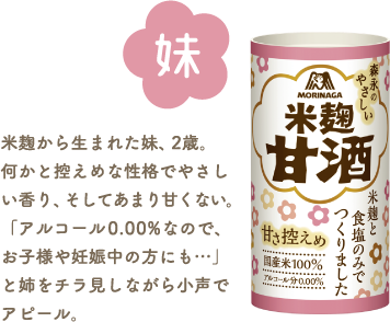 妹 米麹甘酒 米麹から生まれた妹、2歳。何かと控えめな性格でやさしい香り、そしてあまり甘くない。「アルコール0.00%なので、お子様や妊娠中の方にも…」と姉をチラ見しながら小声でアピール。