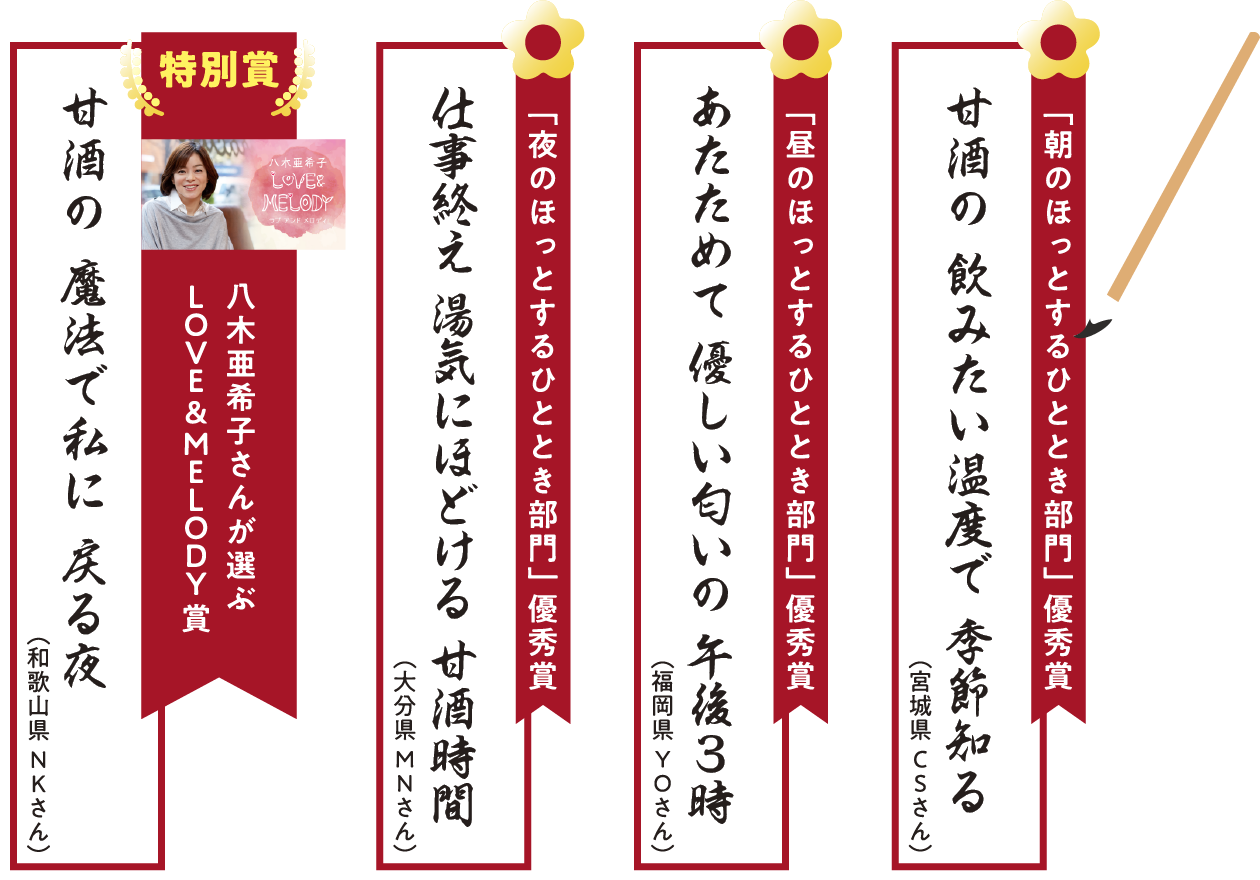 
「朝のほっとするひととき部門」        
甘酒の　飲みたい温度で　季節知る（宮城県CSさん）

「昼のほっとするひととき部門」 
 あたためて　優しい匂いの　午後3時（福岡県YOさん）   
        
「夜のほっとするひととき部門」 
仕事終え　湯気にほどける　甘酒時間（大分県MNさん）        
        
特別賞
八木亜希子さんが選ぶLOVE＆MELODY賞
「甘酒の　魔法で私に　戻る夜（和歌山県NKさん）」
    