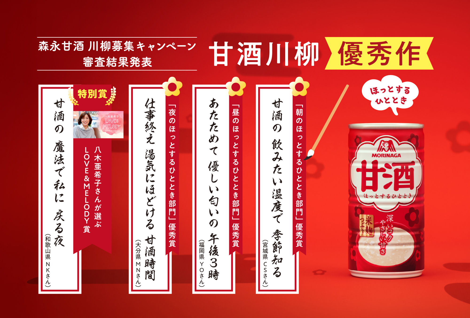 
森永甘酒 川柳募集キャンペーン
審査結果発表s      
甘酒川柳  優秀作  
        
「朝のほっとするひととき部門」        
甘酒の　飲みたい温度で　季節知る（宮城県CSさん）

「昼のほっとするひととき部門」 
 あたためて　優しい匂いの　午後3時（福岡県YOさん）   
        
「夜のほっとするひととき部門」 
仕事終え　湯気にほどける　甘酒時間（大分県MNさん）        
        
特別賞
八木亜希子さんが選ぶLOVE＆MELODY賞
「甘酒の　魔法で私に　戻る夜（和歌山県NKさん）」
        
        
        
