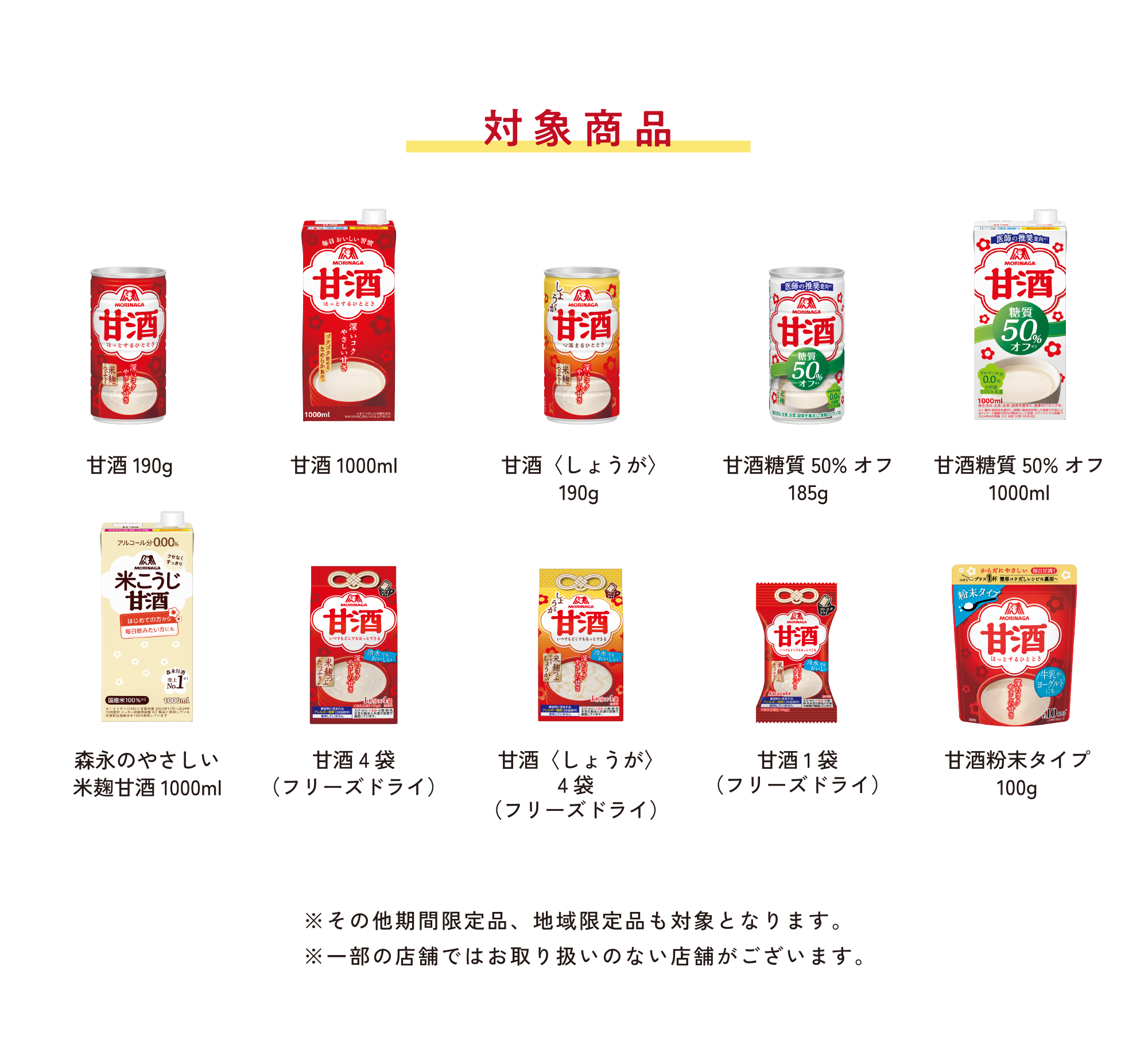 
対象商品
        
甘酒190g   
甘酒1000mL
甘酒〈しょうが〉190g  
甘酒糖質50%オフ185g    
甘酒糖質50%オフ1000ml   
森永のやさしい 米麹甘酒1000ml   
甘酒4袋（フリーズドライ）     
甘酒〈しょうが〉4袋（フリーズドライ）   
甘酒1袋（フリーズドライ） 
甘酒粉末タイプ100g  
        
※その他期間限定品、地域限定品も対象となります。
※一部の店舗ではお取り扱いのない店舗がございます。
        