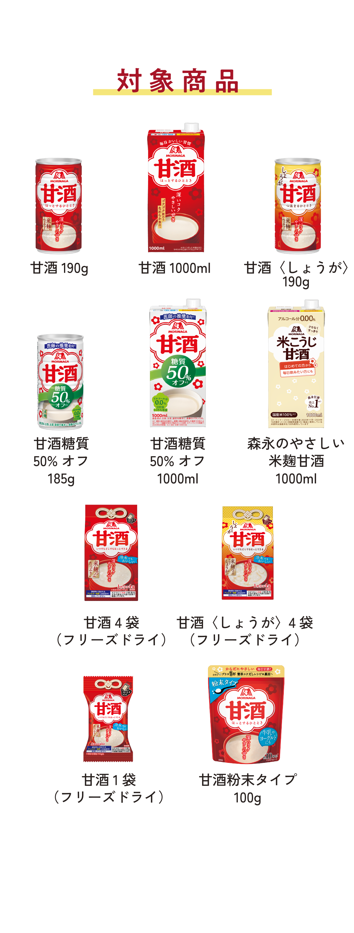 
対象商品
        
甘酒190g   
甘酒1000mL
甘酒〈しょうが〉190g  
甘酒糖質50%オフ185g    
甘酒糖質50%オフ1000ml   
森永のやさしい 米麹甘酒1000ml   
甘酒4袋（フリーズドライ）     
甘酒〈しょうが〉4袋（フリーズドライ）   
甘酒1袋（フリーズドライ） 
甘酒粉末タイプ100g 
        
※その他期間限定品、地域限定品も対象となります。
※一部の店舗ではお取り扱いのない店舗がございます。
        