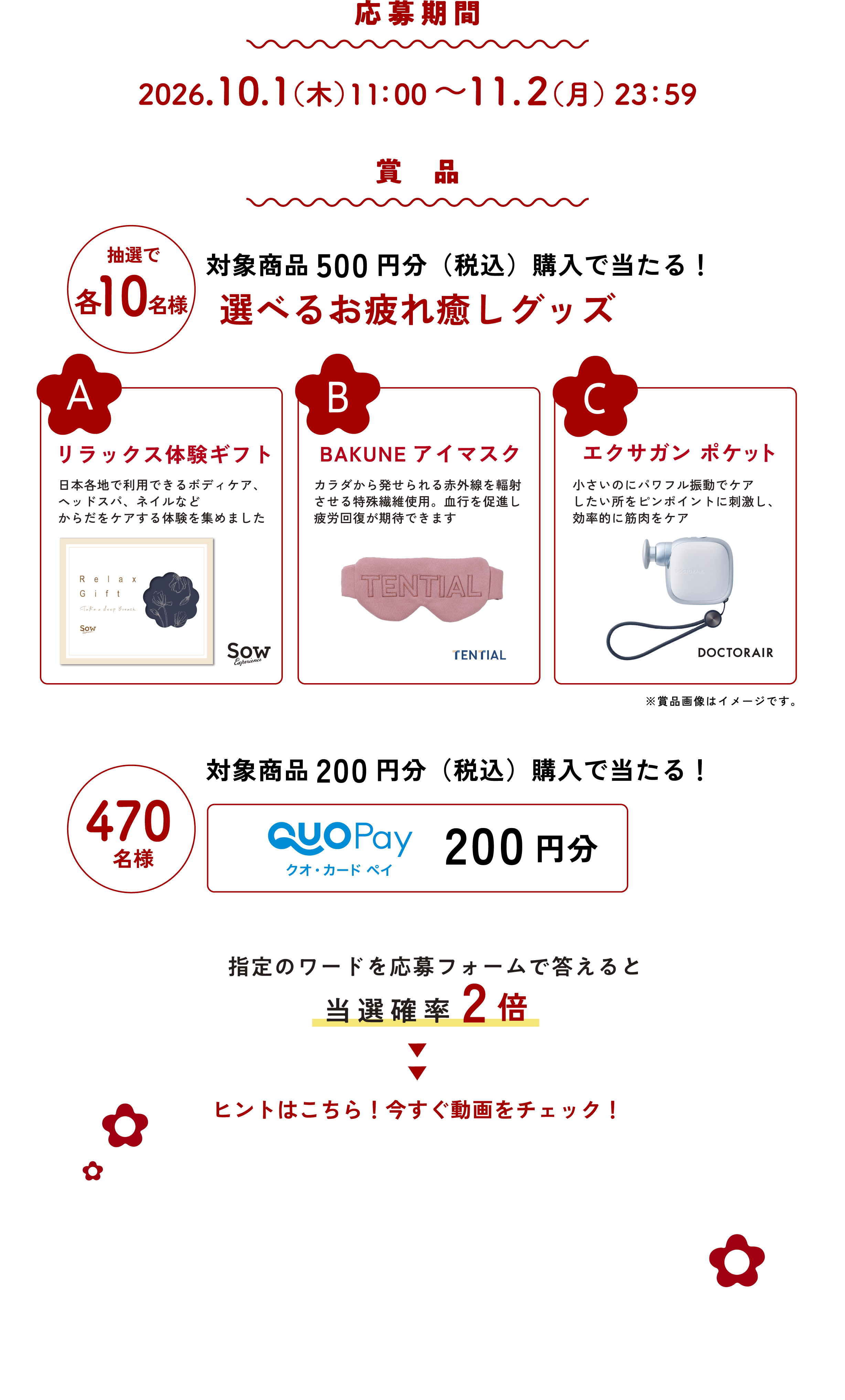 
応募期間
2026.10.1（木）11：00〜11.2（月）23：59

賞品  

●抽選で各10名様
対象商品500円分（税込）購入で当たる！
選べるお疲れ癒しグッズ
                                                        
A リラックス体験ギフト 
日本各地で利用できるボディケア、
ヘッドスパ、ネイルなど
からだをケアする体験を集めました                                                   

B BAKUNE アイマスク 
カラダから発せられる赤外線を輻射
させる特殊繊維使用。血行を促進し
疲労回復が期待できます

C エクサガン ポケット                                                    
小さいのにパワフル振動でケア
したい所をピンポイントに刺激し、
効率的に筋肉をケア

※賞品画像はイメージです。
                                                        
●470名様
対象商品200円分（税込）購入で当たる！
クオ・カード ペイ 200円分

指定のワードを応募フォームで答えると
当選確率2倍

ヒントはこちら！今すぐ動画をチェック！
（動画）                                                       
                                                        
