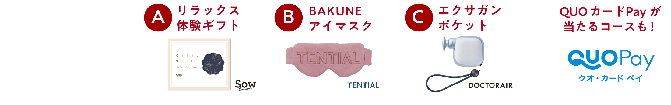 
選べるお疲れ
癒しグッズ
プレゼント！

A リラックス体験ギフト                                                              
B BAKUNE アイマスク                                                               
C エクサガン ポケット  

QUOカードpayが当たるコースも！
クオ・カード ペイ
