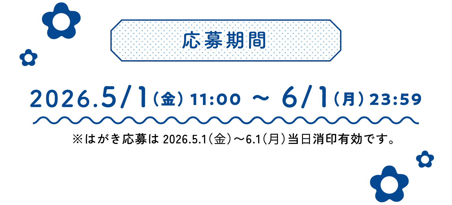 
    応募期間
    2026.5/1（金）11:00～6/1（月）23:59
    ※はがき応募は2026.5.1（⾦）〜6.1（⽉）当⽇消印有効です。
    