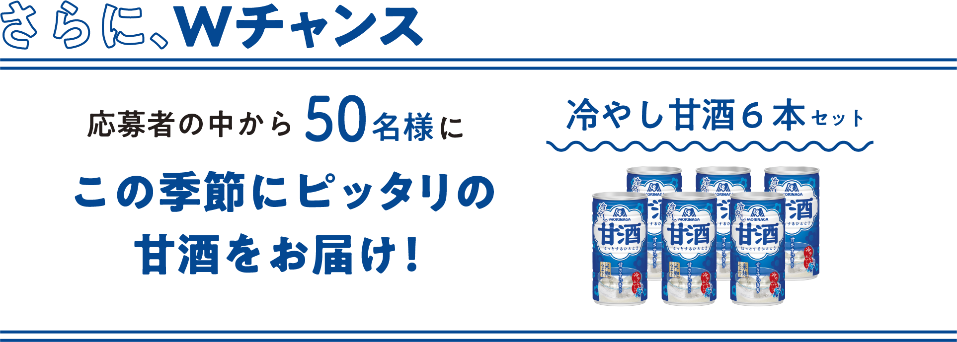 
    さらに、Wチャンス
    応募者の中から50名様に
    この季節にピッタリの甘酒をお届け！
    冷やし甘酒 6本セット
    