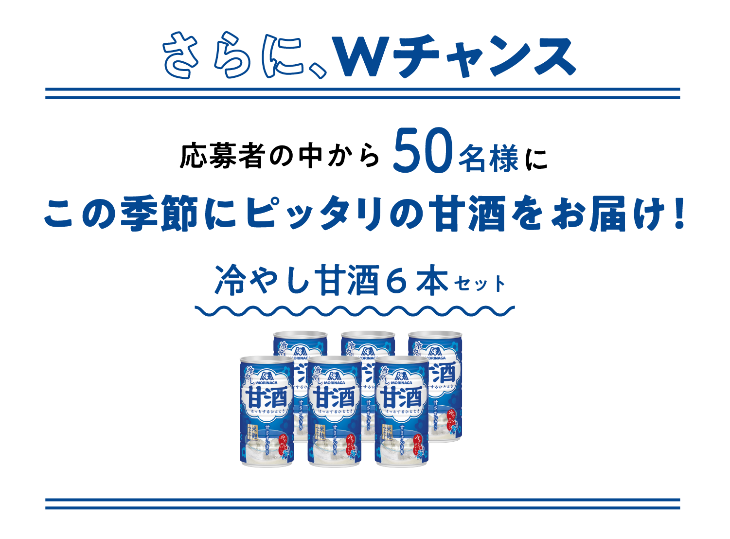 
    さらに、Wチャンス
    応募者の中から50名様に
    この季節にピッタリの甘酒をお届け！
    冷やし甘酒 6本セット
    