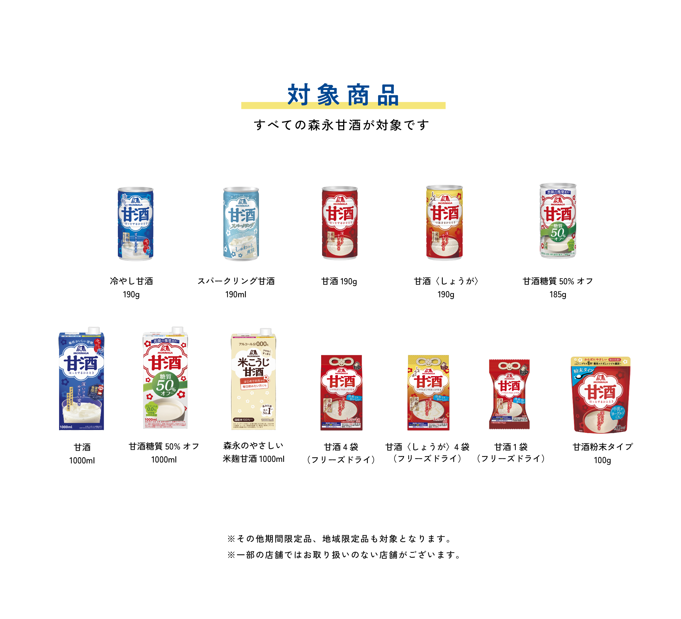 
対象商品
すべての森永甘酒が対象です          

冷やし甘酒190g
スパークリング甘酒190g
甘酒190g
甘酒〈しょうが〉190g
甘酒糖質50%オフ185g
甘酒1000mL
甘酒糖質50%オフ1000ml
森永のやさしい 米麹甘酒1000ml
甘酒4袋（フリーズドライ）     
甘酒〈しょうが〉4袋（フリーズドライ）   
甘酒フリーズドライ 1個入り（フリーズドライ） 
甘酒粉末タイプ100g  
        
※その他期間限定品、地域限定品も対象となります。
※一部の店舗ではお取り扱いのない店舗がございます。
        