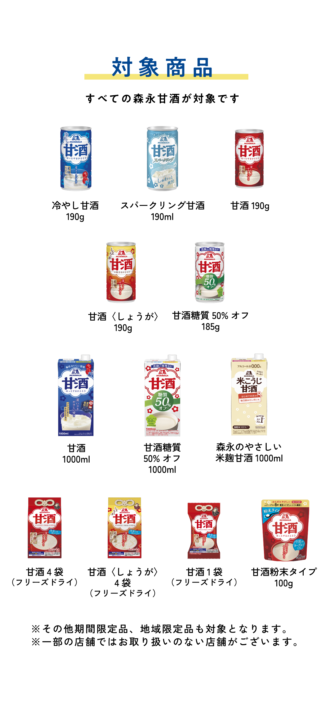 
対象商品
すべての森永甘酒が対象です 

冷やし甘酒190g
スパークリング甘酒190g
甘酒190g
甘酒〈しょうが〉190g
甘酒糖質50%オフ185g
甘酒1000mL
甘酒糖質50%オフ1000ml
森永のやさしい 米麹甘酒1000ml
甘酒4袋（フリーズドライ）     
甘酒〈しょうが〉4袋（フリーズドライ）   
甘酒フリーズドライ 1個入り（フリーズドライ） 
甘酒粉末タイプ100g
        
※その他期間限定品、地域限定品も対象となります。
※一部の店舗ではお取り扱いのない店舗がございます。
        