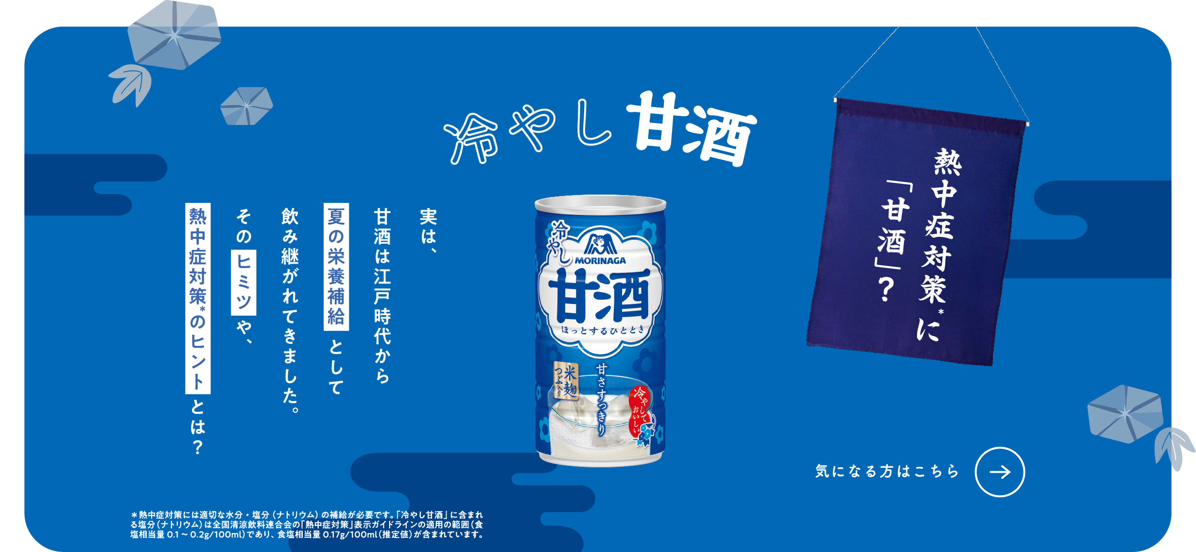
熱中症対策に「甘酒」？
冷やし甘酒
実は、
甘酒は江戸時代から
夏の栄養補給として
飲み継がれてきました。
そのヒミツや、
熱中症対策 のヒントとは？ 

＊熱中症対策には適切な水分・塩分（ナトリウム）の補給が必要です。「冷やし甘酒」に含まれる塩分（ナトリウム）は全国清涼飲料連合会の「熱中症対策」表示ガイドラインの適用の範囲（食塩相当量0.1～0.2g/100ml）であり、食塩相当量0.17g/100ml（推定値）が含まれています。
