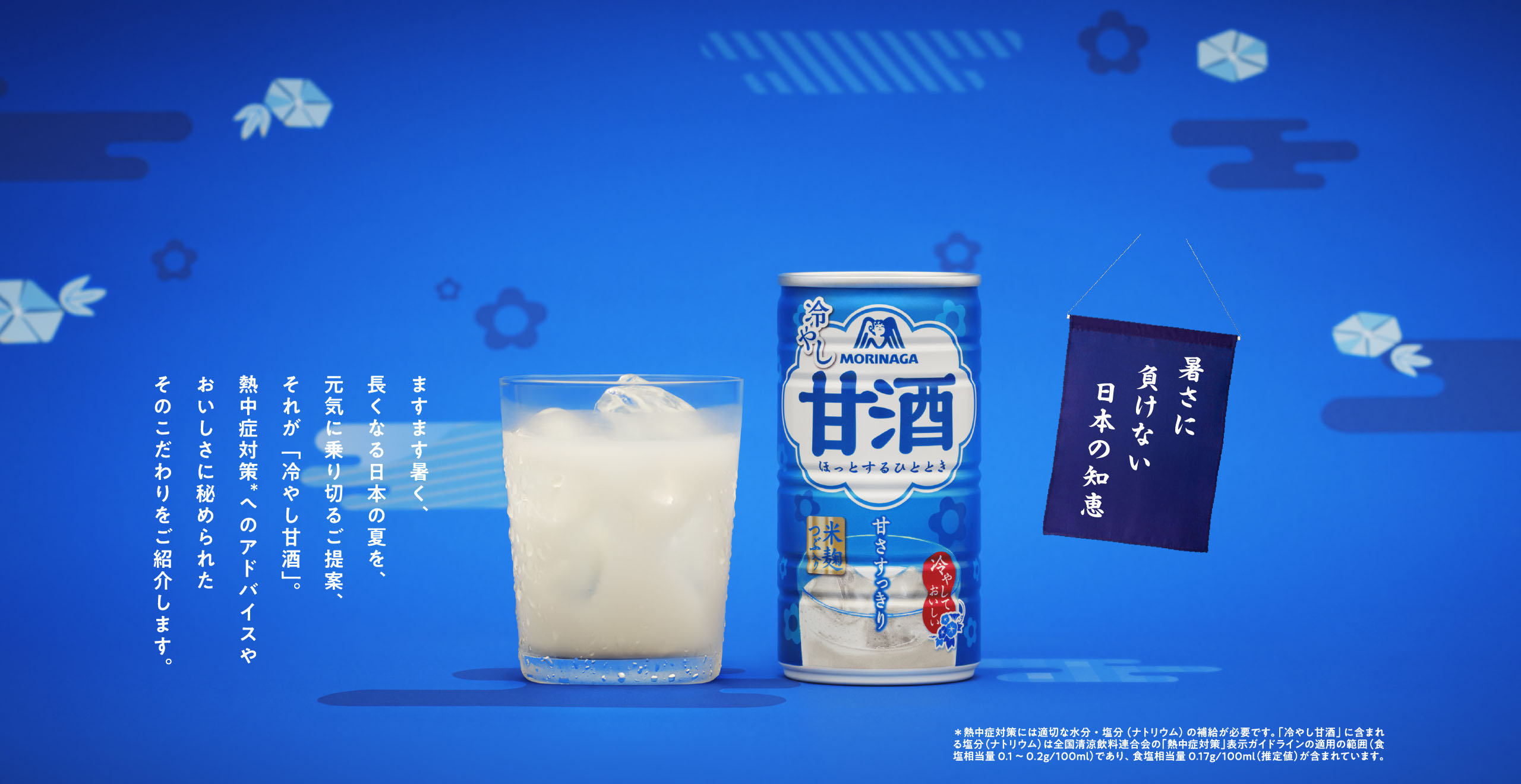 
暑さに
負けない
日本の知恵

ますます暑く、長くなる日本の夏を、
元気に乗り切るご提案、それが「冷やし甘酒」。
熱中症対策＊へのアドバイスや
おいしさに秘められたそのこだわりをご紹介します。

＊熱中症対策には適切な水分・塩分（ナトリウム）の補給が必要です。「冷やし甘酒」に含まれる塩分（ナトリウム）は全国清涼飲料連合会の「熱中症対策」表示ガイドラインの適用の範囲（食塩相当量0.1～0.2g/100ml）であり、 食塩相当量0.1７g/100m
