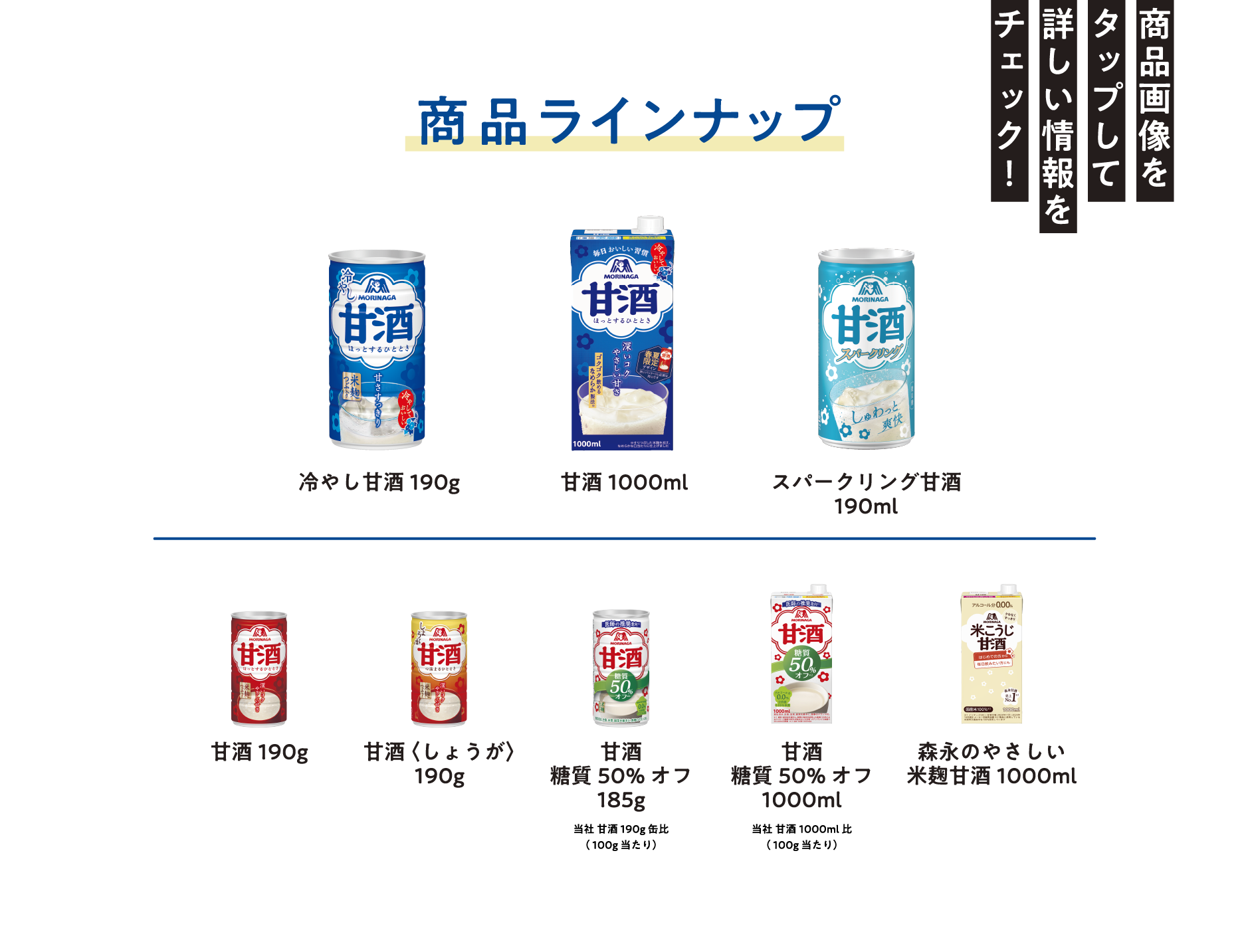                                         
商品ラインナップ
商品画像をタップして詳しい情報をチェック！

冷やし甘酒190g
甘酒1000mL
スパークリング甘酒190g
甘酒190g
甘酒〈しょうが〉190g
甘酒糖質50%オフ185g　当社甘酒190g缶比（100g当たり）
甘酒糖質50%オフ1000ml 当社甘酒1000ml比（100g当たり）                                      
森永のやさしい 米麹甘酒1000ml                                   
