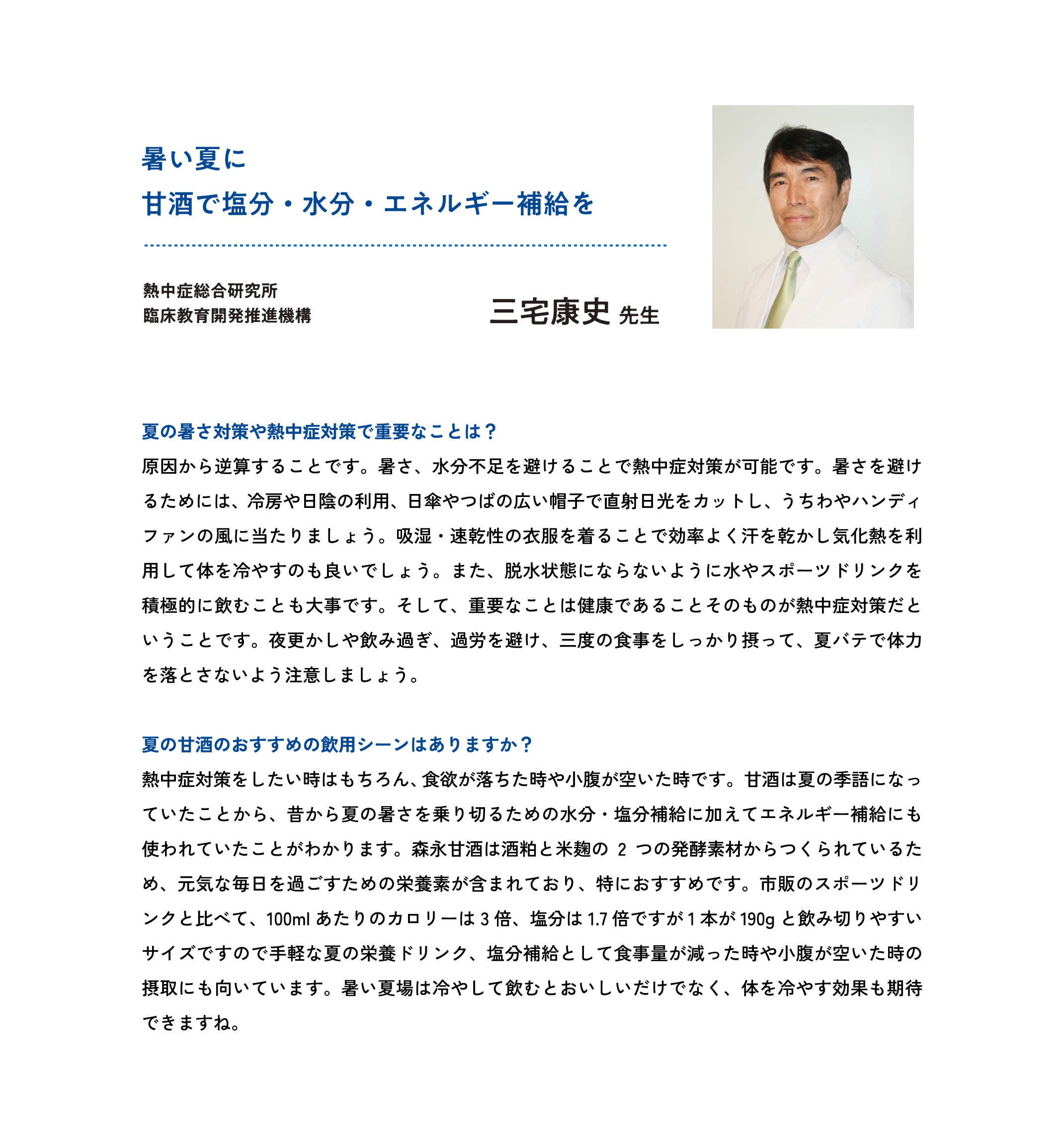 
暑い夏に
甘酒で塩分・水分・エネルギー補給を

熱中症総合研究所
臨床教育開発推進機構                                           
三宅康史 先生

夏の暑さ対策や熱中症対策で重要なことは？
原因から逆算することです。暑さ、水分不足を避けることで熱中症対策が可能です。暑さを避けるためには、冷房や日陰の利用、日傘やつばの広い帽子で直射日光をカットし、うちわやハンディファンの風に当たりましょう。吸湿・速乾性の衣服を着ることで効率よく汗を乾かし気化熱を利用して体を冷やすのも良いでしょう。また、脱水状態にならないように水やスポーツドリンクを積極的に飲むことも大事です。そして、重要なことは健康であることそのものが熱中症対策だということです。夜更かしや飲み過ぎ、過労を避け、三度の食事をしっかり摂って、夏バテで体力を落とさないよう注意しましょう。

夏の甘酒のおすすめの飲用シーンはありますか？
熱中症対策をしたい時はもちろん、食欲が落ちた時や小腹が空いた時です。甘酒は夏の季語になっていたことから、昔から夏の暑さを乗り切るための水分・塩分補給に加えてエネルギー補給にも使われていたことがわかります。森永甘酒は酒粕と米麹の2つの発酵素材からつくられているため、元気な毎日を過ごすための栄養素が含まれており、特におすすめです。市販のスポーツドリンクと比べて、100mlあたりのカロリーは3倍、塩分は1.7倍ですが1本が190gと飲み切りやすいサイズですので手軽な夏の栄養ドリンク、塩分補給として食事量が減った時や小腹が空いた時の摂取にも向いています。暑い夏場は冷やして飲むとおいしいだけでなく、体を冷やす効果も期待できますね。                                              
