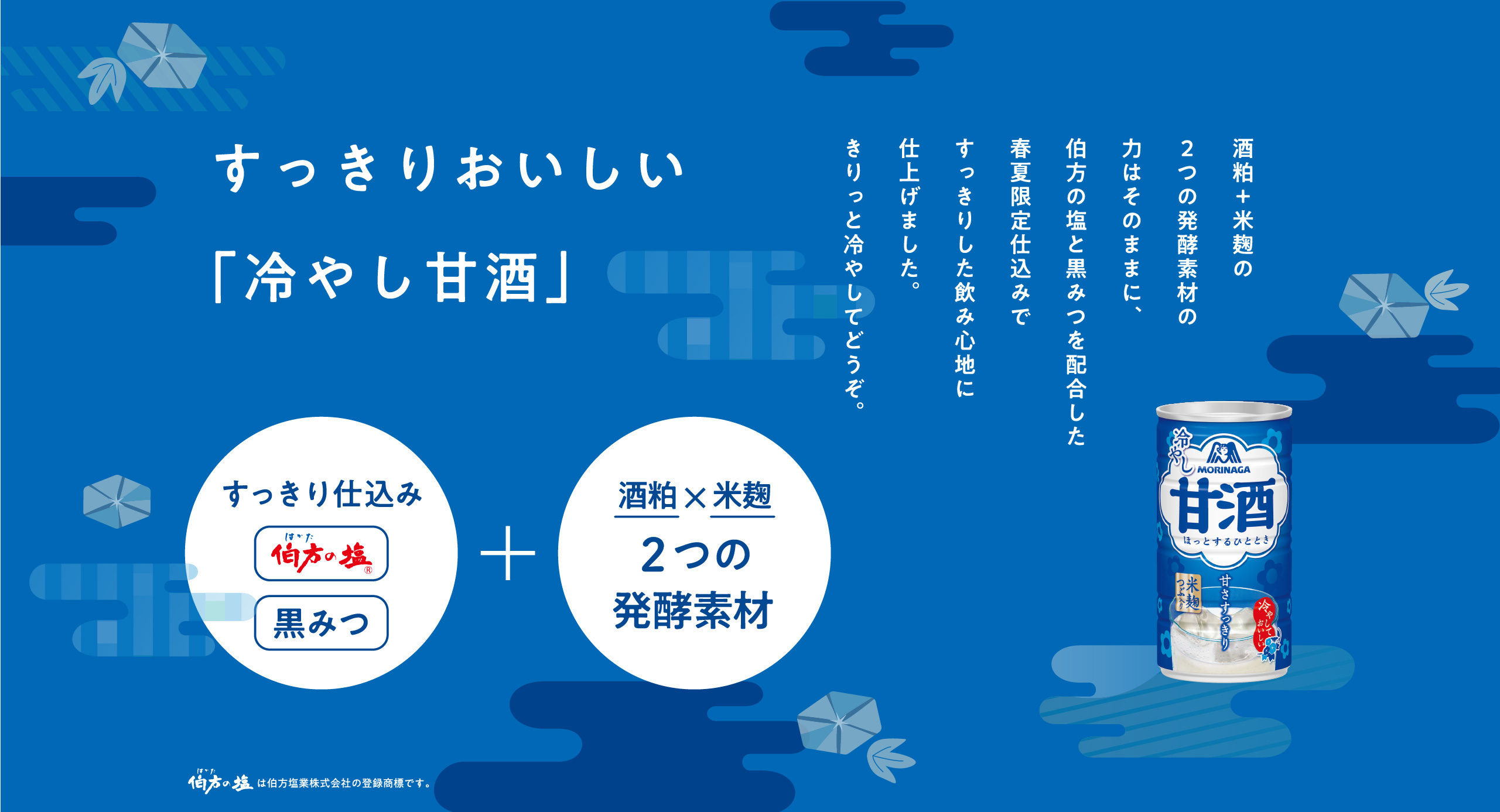 
すっきり
おいしい
「冷やし甘酒」

酒粕＋米麹の
２つの発酵素材の力はそのままに、
伯方の塩と黒みつを配合した
春夏限定仕込みで
すっきりした飲み心地に仕上げました。
きりっと冷やしてどうぞ。

すっきり仕込み（伯方の塩・黒みつ）＋　酒粕x米麹 ２つの発酵素材

伯方の塩は伯方塩業株式会社の登録商標です。                                          

