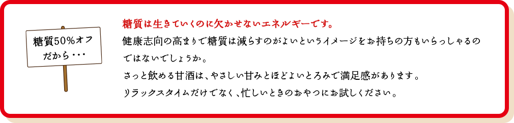 糖質は生きていくのに欠かせないエネルギーです。健康志向の高まりで糖質は減らすのがよいというイメージをお持ちの方もいらっしゃるのではないでしょうか。さっと飲める甘酒は、やさしい甘みとほどよいとろみで満足感があります。リラックスタイムだけでなく、忙しいときのおやつにお試しください。