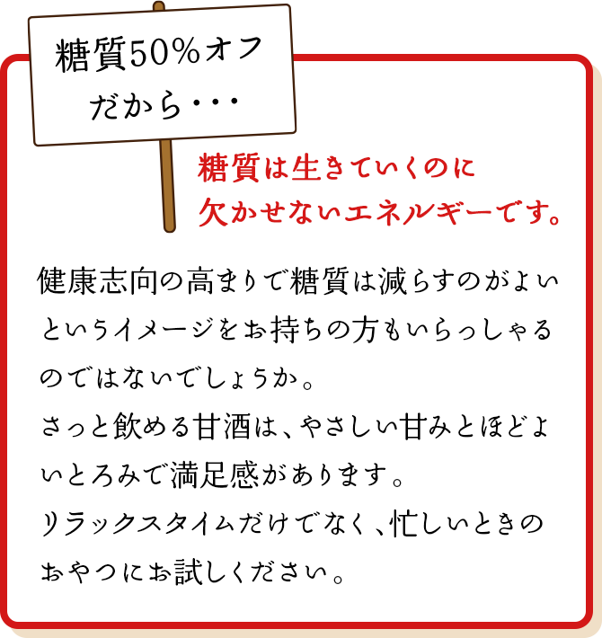 糖質は生きていくのに欠かせないエネルギーです。健康志向の高まりで糖質は減らすのがよいというイメージをお持ちの方もいらっしゃるのではないでしょうか。さっと飲める甘酒は、やさしい甘みとほどよいとろみで満足感があります。リラックスタイムだけでなく、忙しいときのおやつにお試しください。